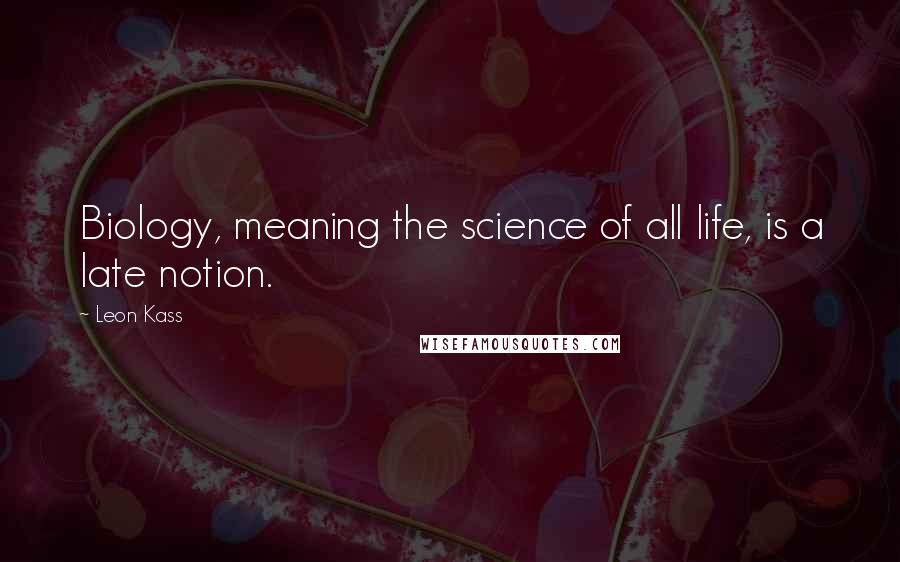 Leon Kass Quotes: Biology, meaning the science of all life, is a late notion.