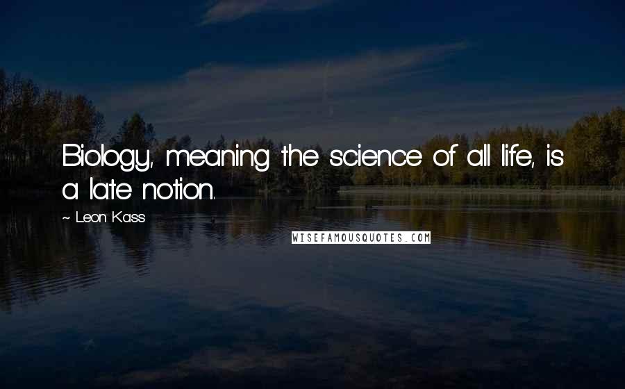 Leon Kass Quotes: Biology, meaning the science of all life, is a late notion.