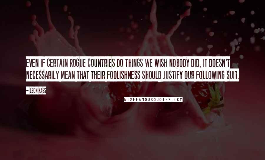 Leon Kass Quotes: Even if certain rogue countries do things we wish nobody did, it doesn't necessarily mean that their foolishness should justify our following suit.