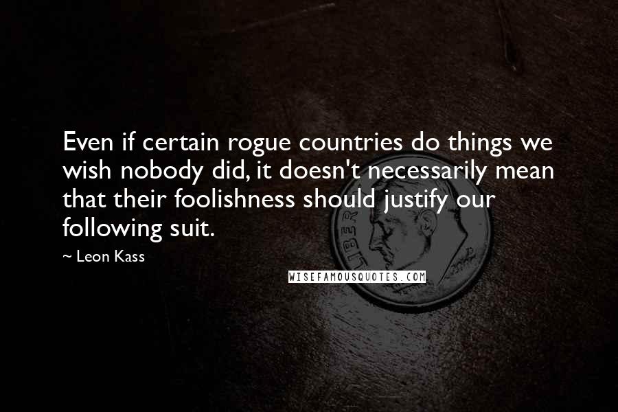 Leon Kass Quotes: Even if certain rogue countries do things we wish nobody did, it doesn't necessarily mean that their foolishness should justify our following suit.