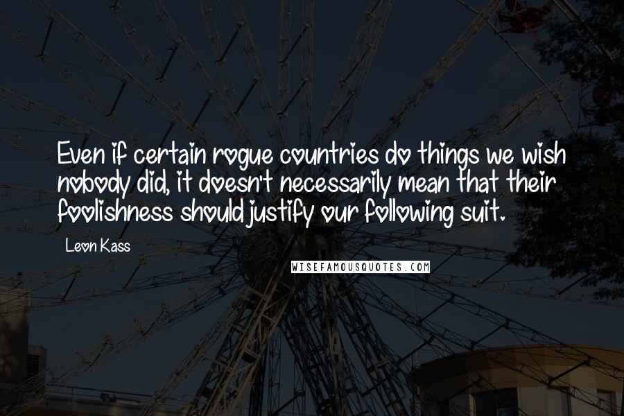 Leon Kass Quotes: Even if certain rogue countries do things we wish nobody did, it doesn't necessarily mean that their foolishness should justify our following suit.