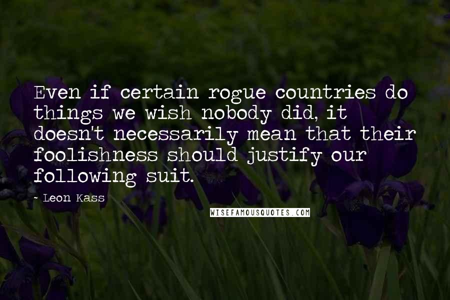 Leon Kass Quotes: Even if certain rogue countries do things we wish nobody did, it doesn't necessarily mean that their foolishness should justify our following suit.