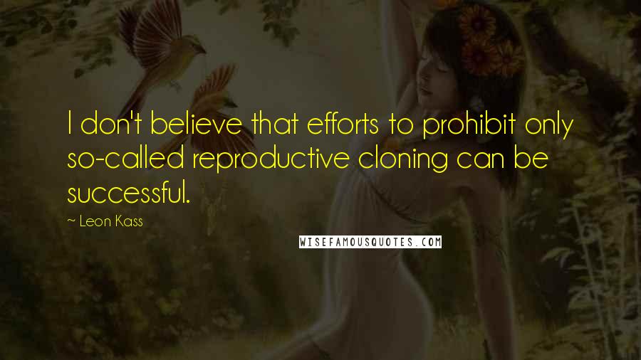 Leon Kass Quotes: I don't believe that efforts to prohibit only so-called reproductive cloning can be successful.