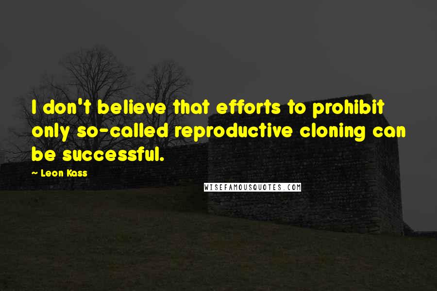 Leon Kass Quotes: I don't believe that efforts to prohibit only so-called reproductive cloning can be successful.