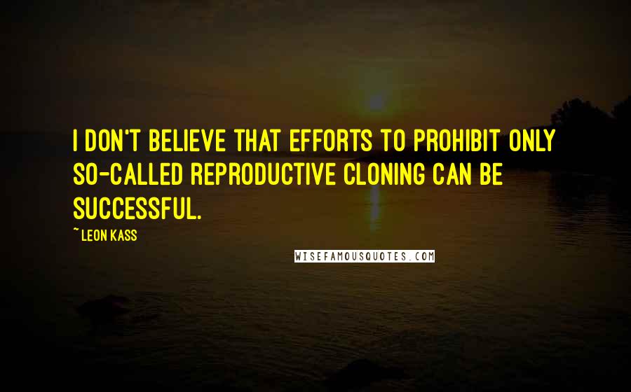 Leon Kass Quotes: I don't believe that efforts to prohibit only so-called reproductive cloning can be successful.
