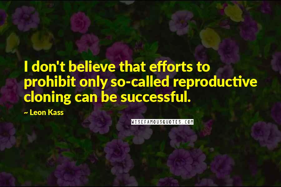 Leon Kass Quotes: I don't believe that efforts to prohibit only so-called reproductive cloning can be successful.