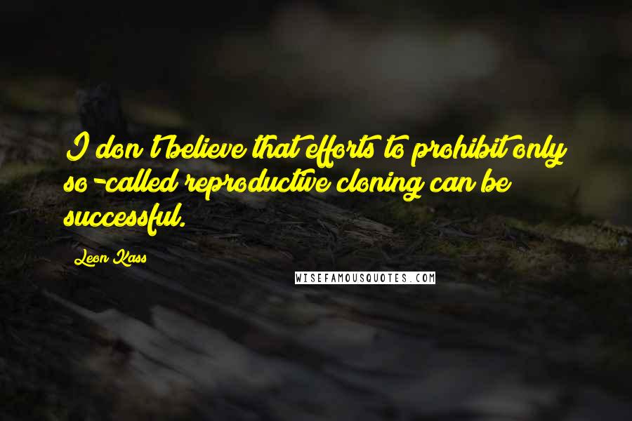 Leon Kass Quotes: I don't believe that efforts to prohibit only so-called reproductive cloning can be successful.