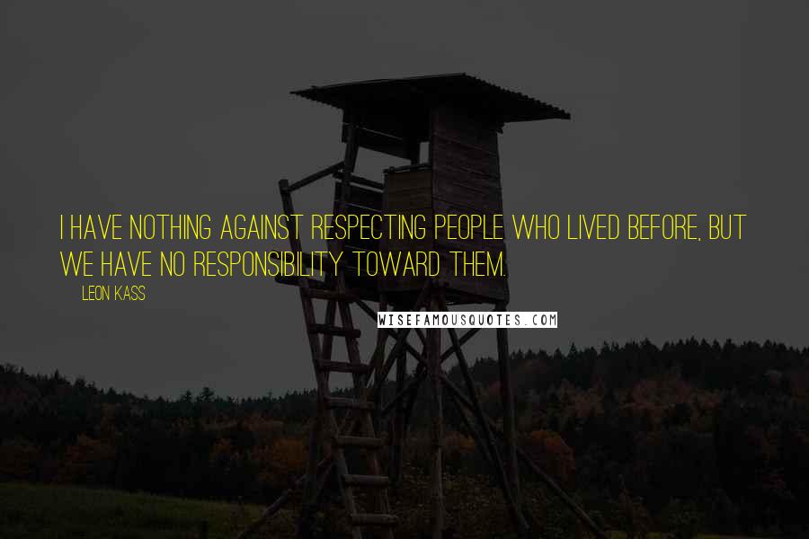 Leon Kass Quotes: I have nothing against respecting people who lived before, but we have no responsibility toward them.