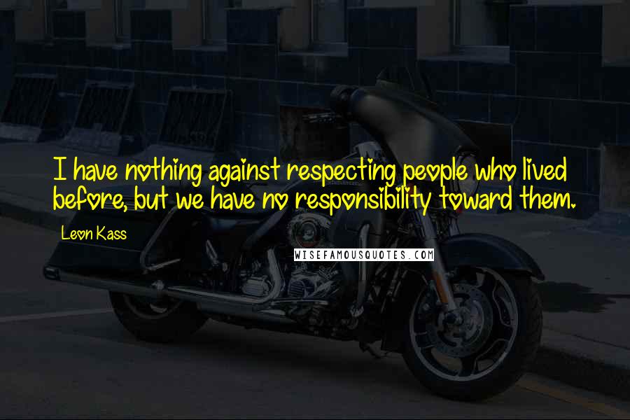 Leon Kass Quotes: I have nothing against respecting people who lived before, but we have no responsibility toward them.