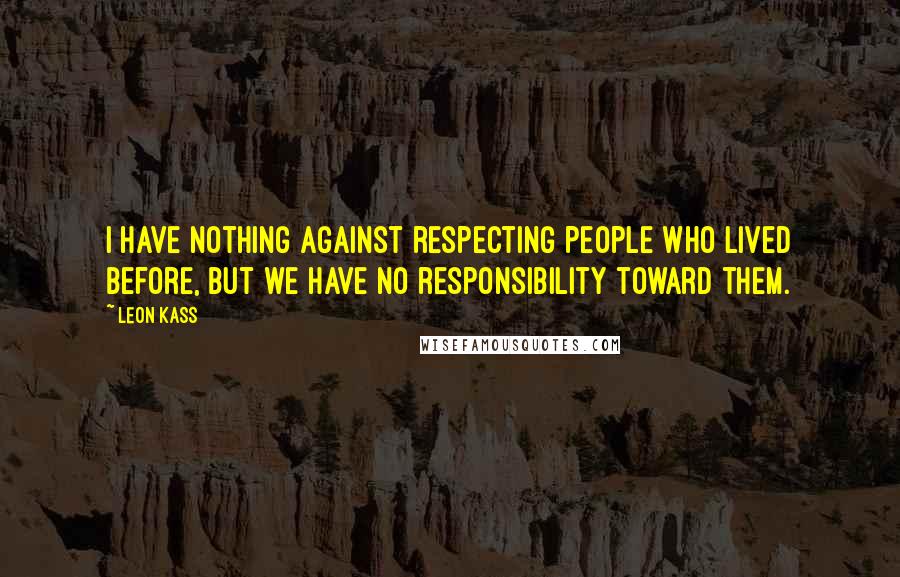 Leon Kass Quotes: I have nothing against respecting people who lived before, but we have no responsibility toward them.