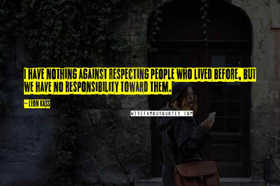 Leon Kass Quotes: I have nothing against respecting people who lived before, but we have no responsibility toward them.