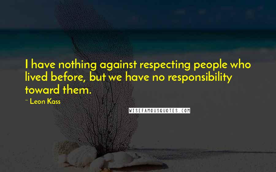 Leon Kass Quotes: I have nothing against respecting people who lived before, but we have no responsibility toward them.