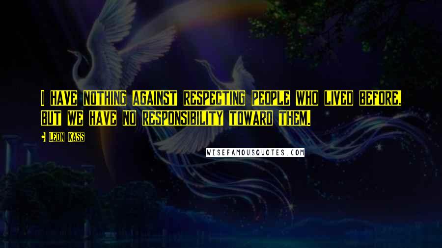 Leon Kass Quotes: I have nothing against respecting people who lived before, but we have no responsibility toward them.