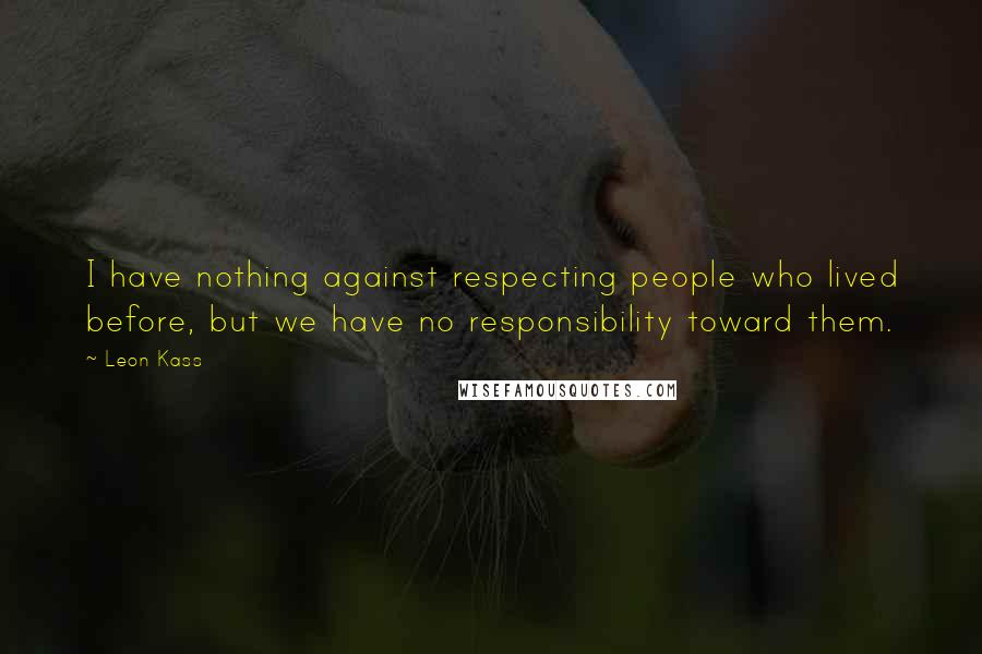 Leon Kass Quotes: I have nothing against respecting people who lived before, but we have no responsibility toward them.