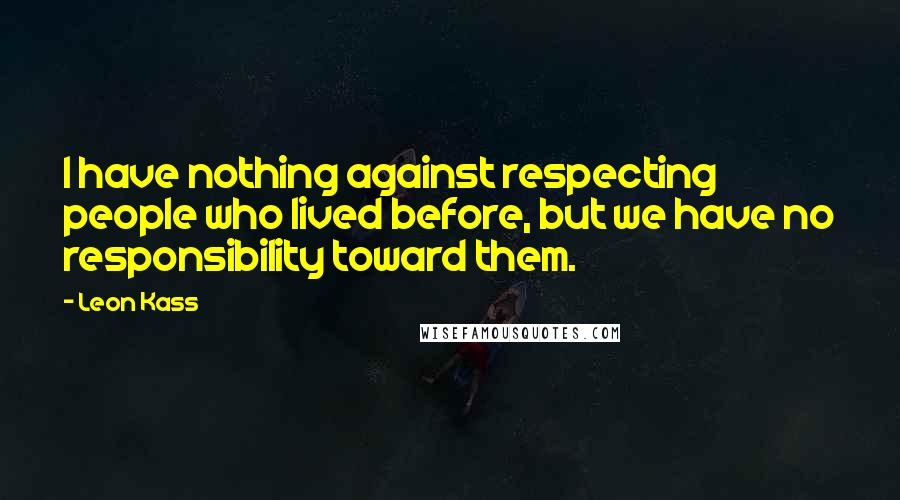 Leon Kass Quotes: I have nothing against respecting people who lived before, but we have no responsibility toward them.