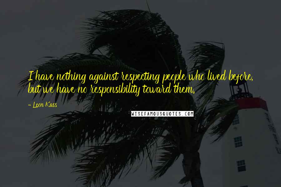 Leon Kass Quotes: I have nothing against respecting people who lived before, but we have no responsibility toward them.