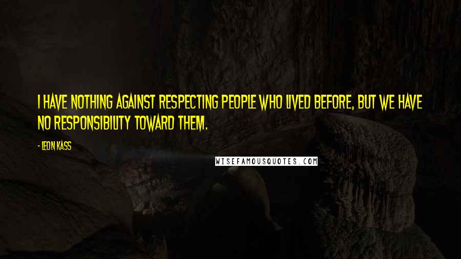 Leon Kass Quotes: I have nothing against respecting people who lived before, but we have no responsibility toward them.