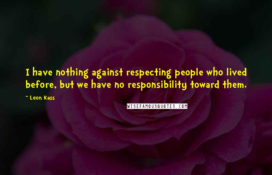 Leon Kass Quotes: I have nothing against respecting people who lived before, but we have no responsibility toward them.