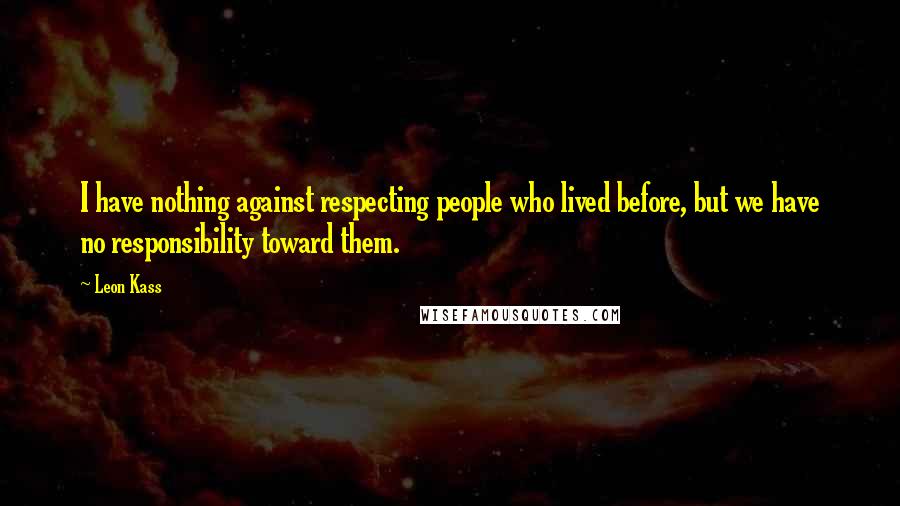 Leon Kass Quotes: I have nothing against respecting people who lived before, but we have no responsibility toward them.