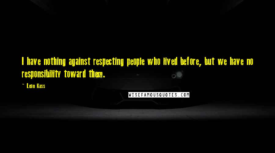 Leon Kass Quotes: I have nothing against respecting people who lived before, but we have no responsibility toward them.