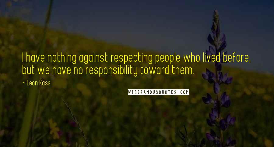 Leon Kass Quotes: I have nothing against respecting people who lived before, but we have no responsibility toward them.