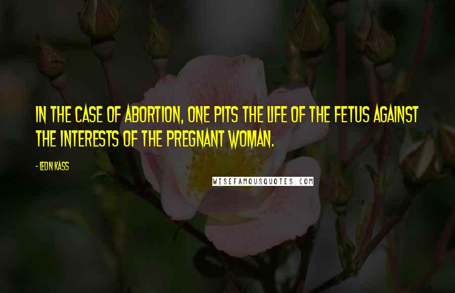 Leon Kass Quotes: In the case of abortion, one pits the life of the fetus against the interests of the pregnant woman.