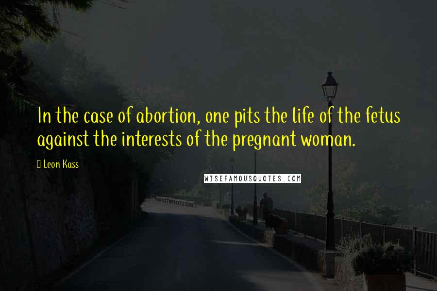 Leon Kass Quotes: In the case of abortion, one pits the life of the fetus against the interests of the pregnant woman.