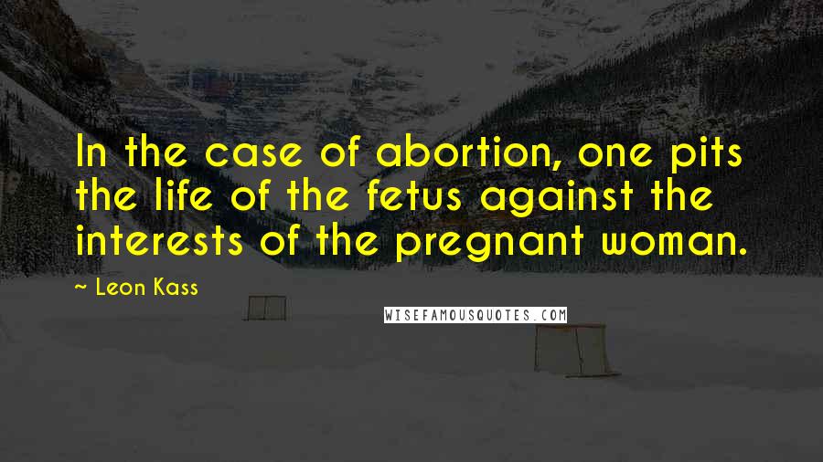 Leon Kass Quotes: In the case of abortion, one pits the life of the fetus against the interests of the pregnant woman.