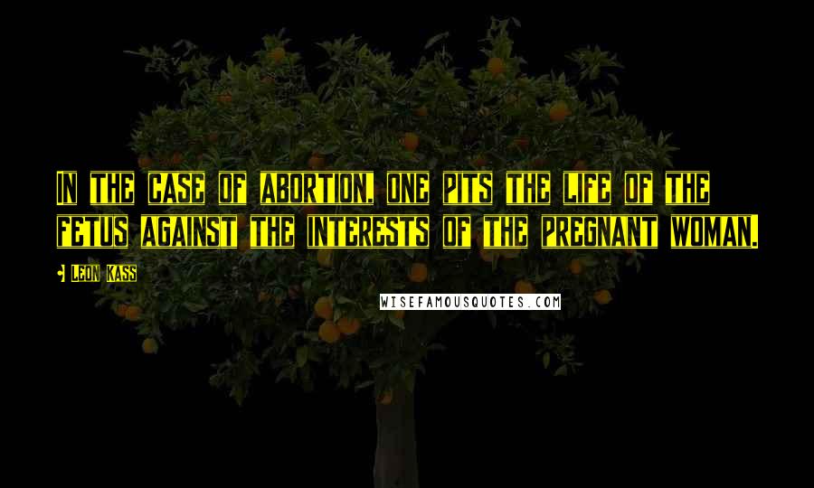 Leon Kass Quotes: In the case of abortion, one pits the life of the fetus against the interests of the pregnant woman.