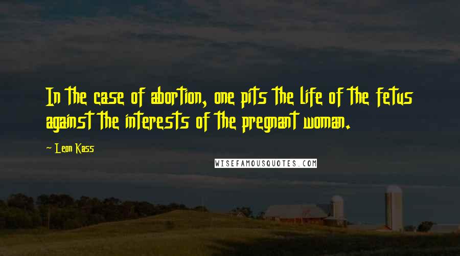 Leon Kass Quotes: In the case of abortion, one pits the life of the fetus against the interests of the pregnant woman.
