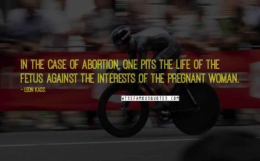 Leon Kass Quotes: In the case of abortion, one pits the life of the fetus against the interests of the pregnant woman.