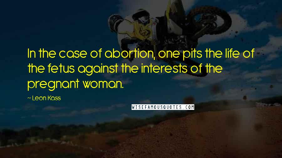 Leon Kass Quotes: In the case of abortion, one pits the life of the fetus against the interests of the pregnant woman.