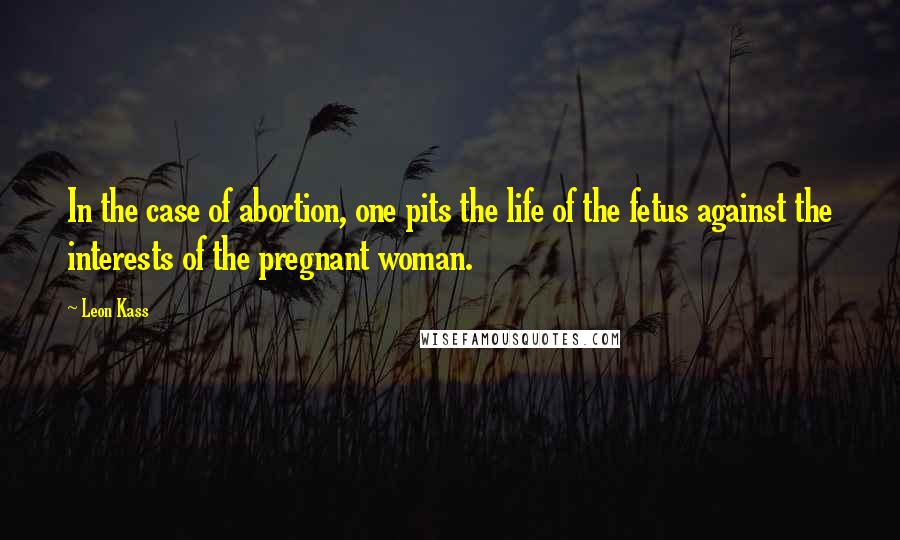 Leon Kass Quotes: In the case of abortion, one pits the life of the fetus against the interests of the pregnant woman.