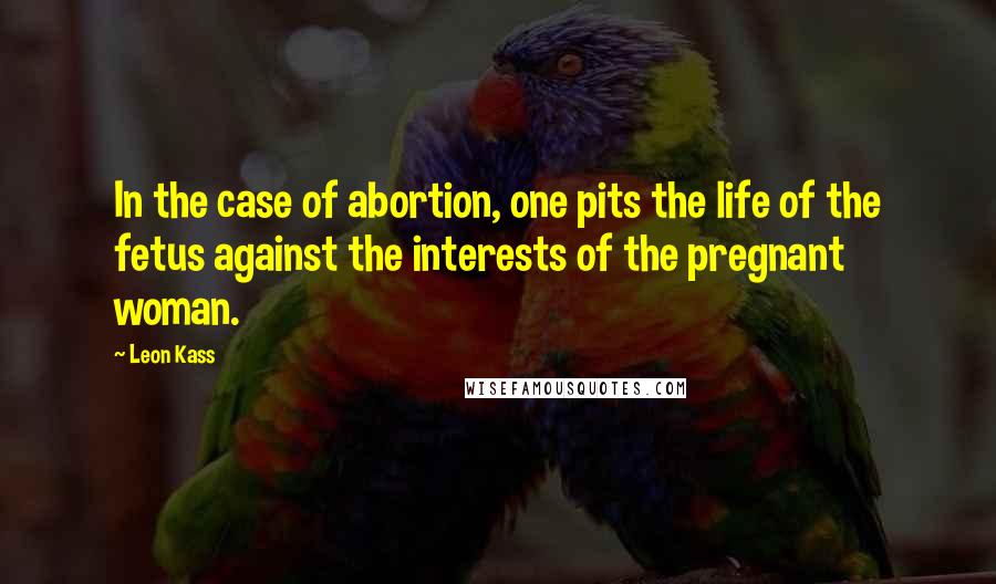 Leon Kass Quotes: In the case of abortion, one pits the life of the fetus against the interests of the pregnant woman.