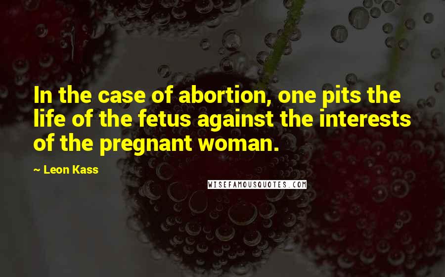 Leon Kass Quotes: In the case of abortion, one pits the life of the fetus against the interests of the pregnant woman.