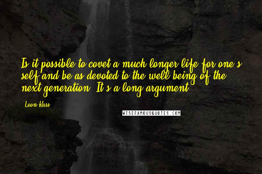 Leon Kass Quotes: Is it possible to covet a much longer life for one's self and be as devoted to the well-being of the next generation? It's a long argument.