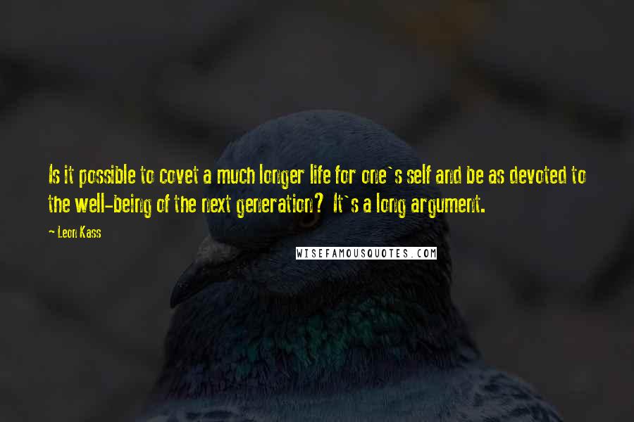 Leon Kass Quotes: Is it possible to covet a much longer life for one's self and be as devoted to the well-being of the next generation? It's a long argument.