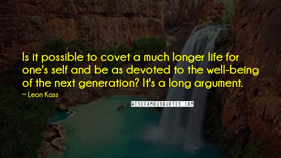 Leon Kass Quotes: Is it possible to covet a much longer life for one's self and be as devoted to the well-being of the next generation? It's a long argument.