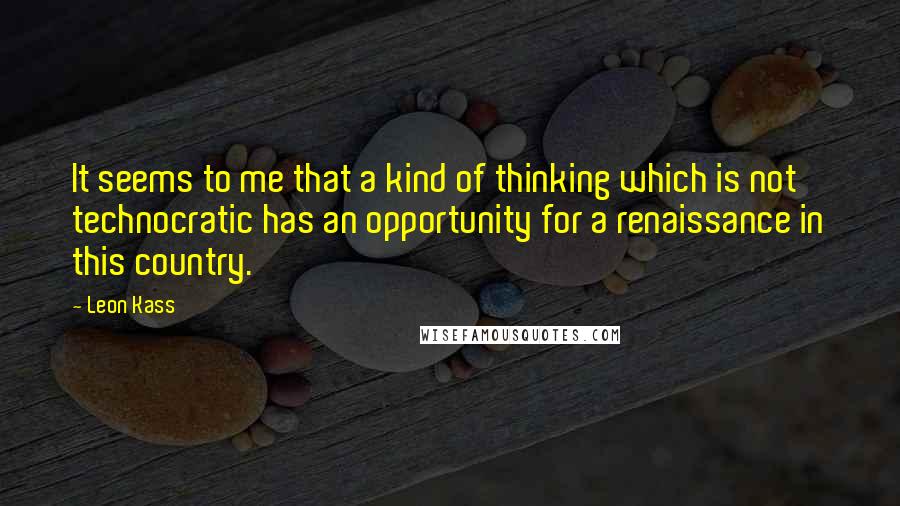 Leon Kass Quotes: It seems to me that a kind of thinking which is not technocratic has an opportunity for a renaissance in this country.