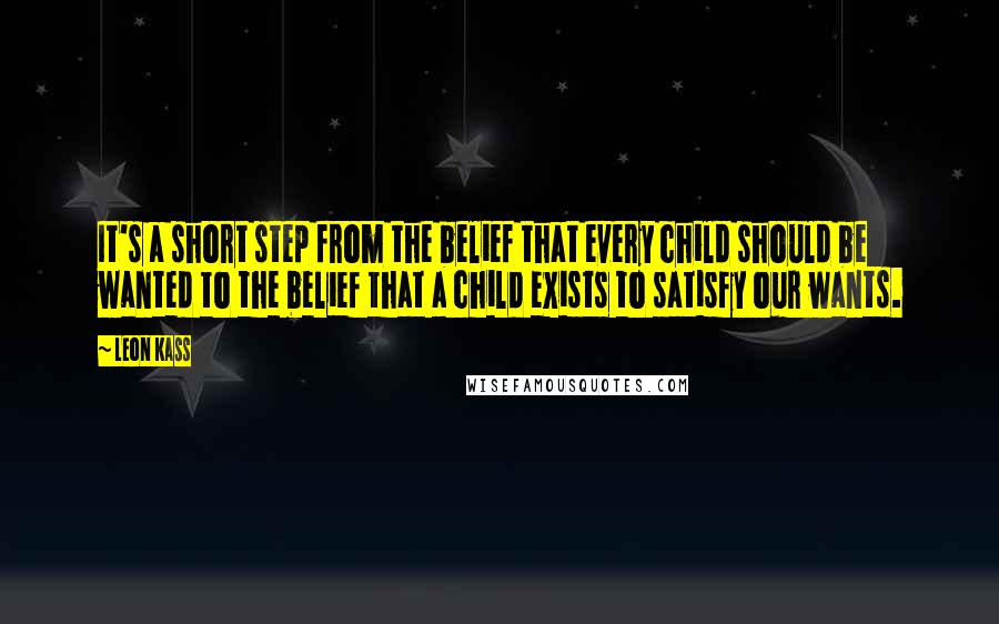 Leon Kass Quotes: It's a short step from the belief that every child should be wanted to the belief that a child exists to satisfy our wants.