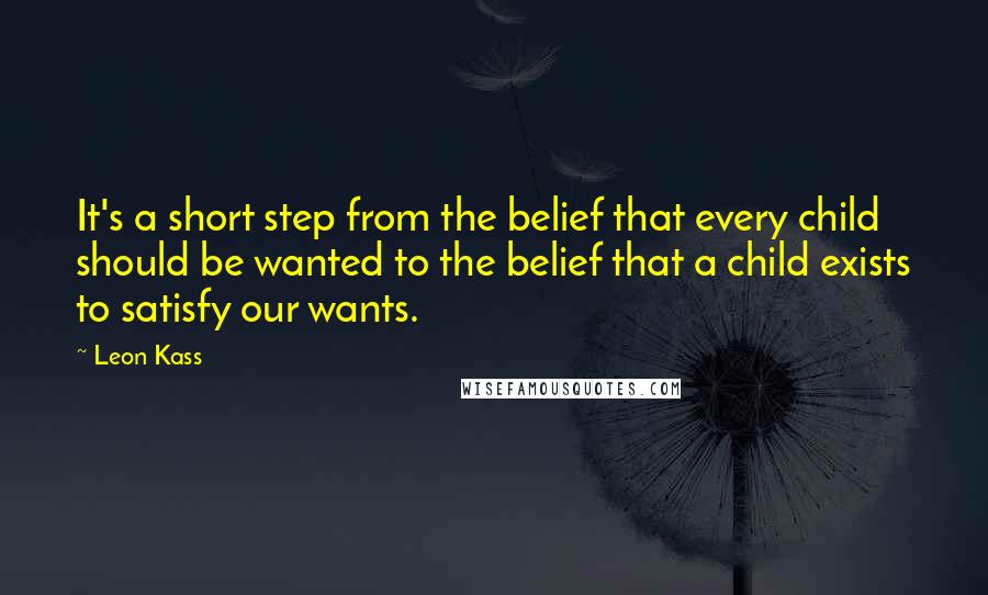 Leon Kass Quotes: It's a short step from the belief that every child should be wanted to the belief that a child exists to satisfy our wants.