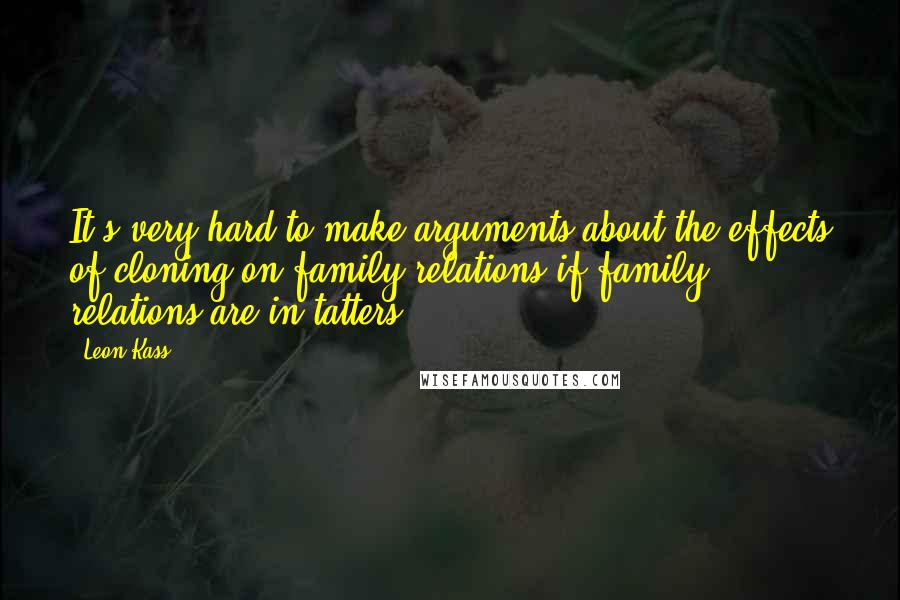 Leon Kass Quotes: It's very hard to make arguments about the effects of cloning on family relations if family relations are in tatters.