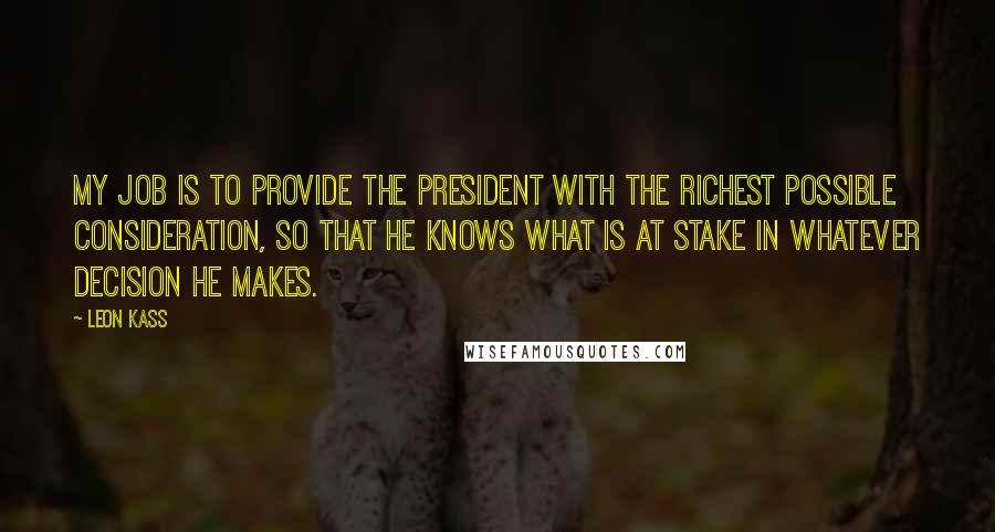 Leon Kass Quotes: My job is to provide the president with the richest possible consideration, so that he knows what is at stake in whatever decision he makes.