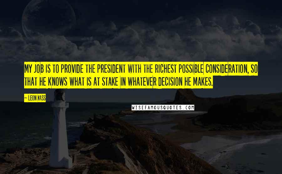 Leon Kass Quotes: My job is to provide the president with the richest possible consideration, so that he knows what is at stake in whatever decision he makes.