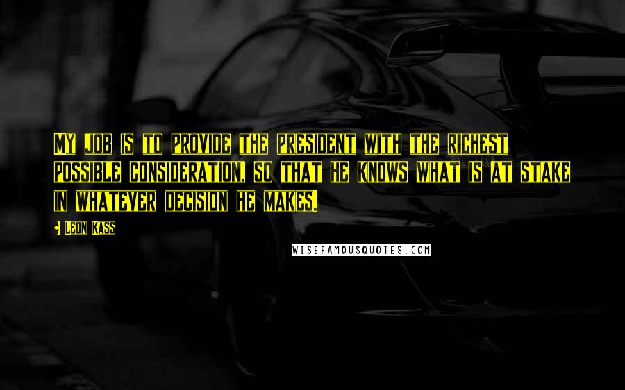 Leon Kass Quotes: My job is to provide the president with the richest possible consideration, so that he knows what is at stake in whatever decision he makes.