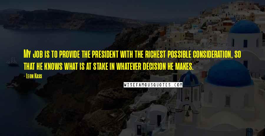 Leon Kass Quotes: My job is to provide the president with the richest possible consideration, so that he knows what is at stake in whatever decision he makes.