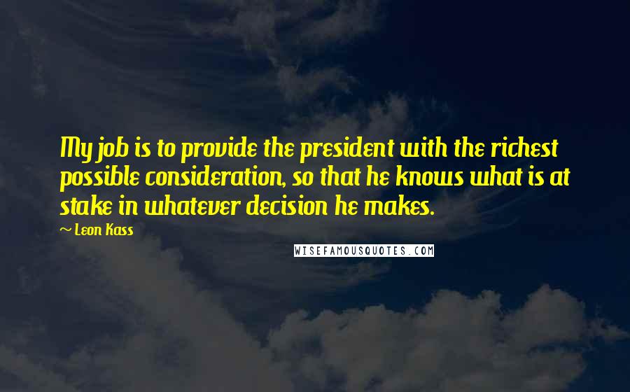 Leon Kass Quotes: My job is to provide the president with the richest possible consideration, so that he knows what is at stake in whatever decision he makes.