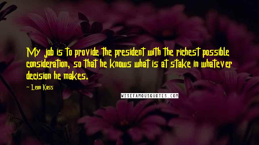 Leon Kass Quotes: My job is to provide the president with the richest possible consideration, so that he knows what is at stake in whatever decision he makes.