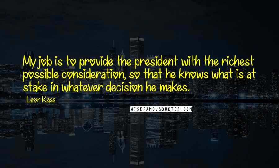 Leon Kass Quotes: My job is to provide the president with the richest possible consideration, so that he knows what is at stake in whatever decision he makes.