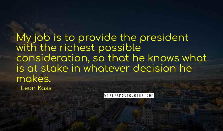 Leon Kass Quotes: My job is to provide the president with the richest possible consideration, so that he knows what is at stake in whatever decision he makes.